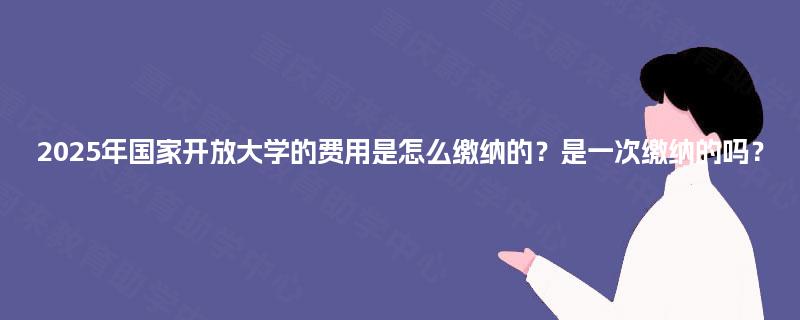 2025年国家开放大学的费用是怎么缴纳的？是一次缴纳的吗？