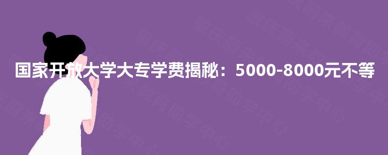 国家开放大学大专学费揭秘：5000-8000元不等