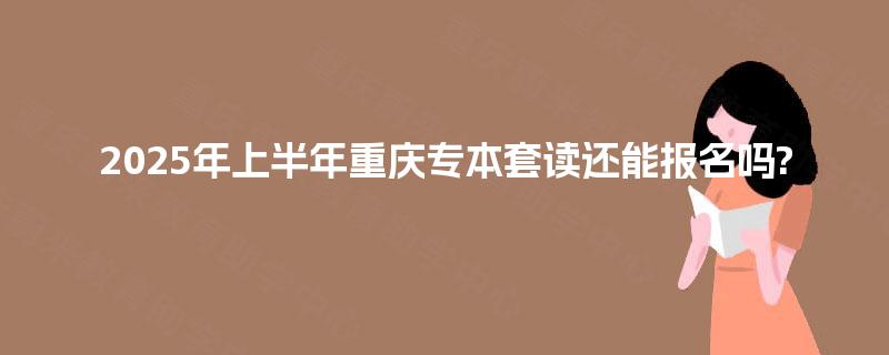 2025年上半年重庆专本套读还能报名吗?