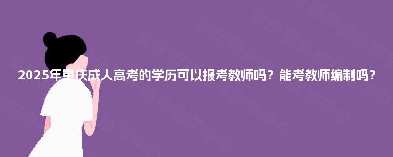 2025年重庆成人高考的学历可以报考教师吗？能考教师编制吗？