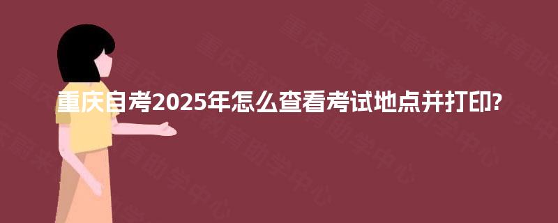 重庆自考2025年怎么查看考试地点并打印?