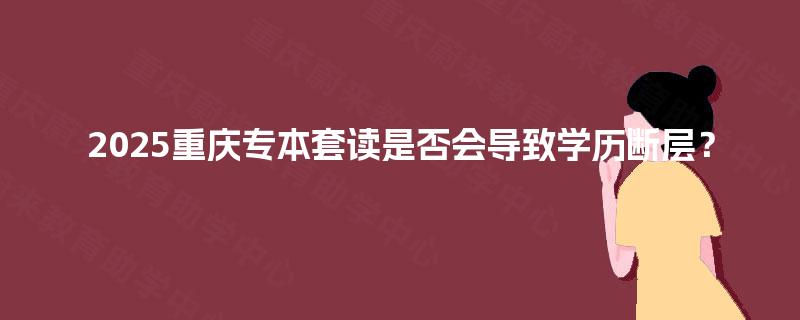 2025重庆专本套读是否会导致学历断层？