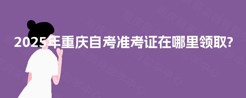 2025年重庆自考准考证在哪里领取?