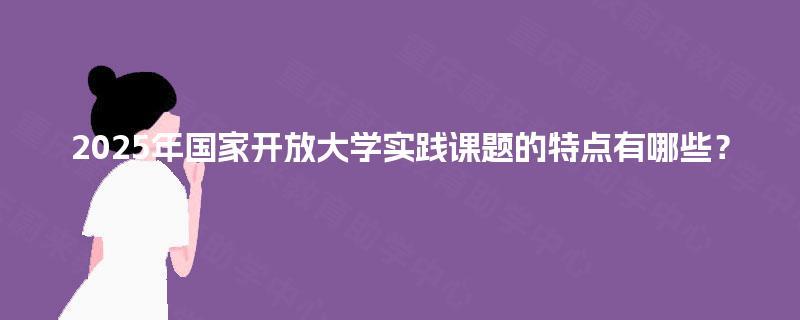 2025年国家开放大学实践课题的特点有哪些？