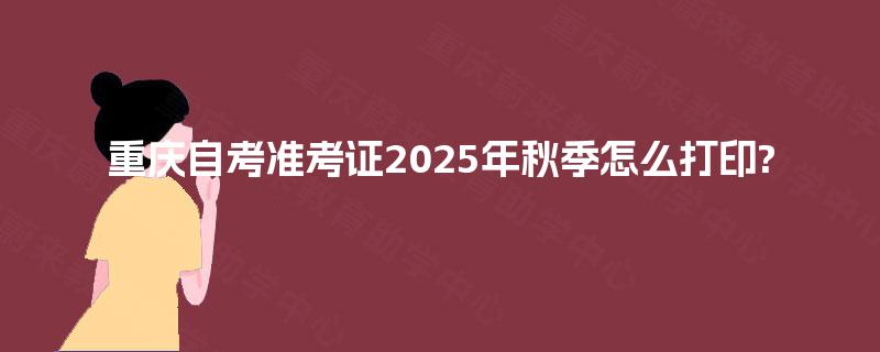重庆自考准考证2025年秋季怎么打印?