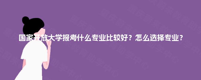 国家开放大学报考什么专业比较好？怎么选择专业？