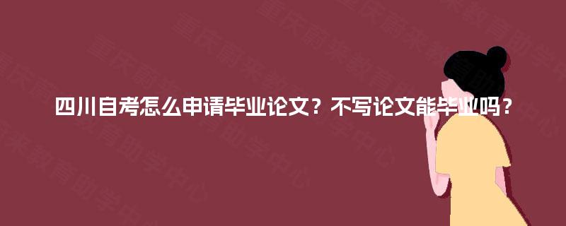四川自考怎么申请毕业论文？不写论文能毕业吗？