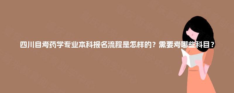 四川自考药学专业本科报名流程是怎样的？需要考哪些科目？