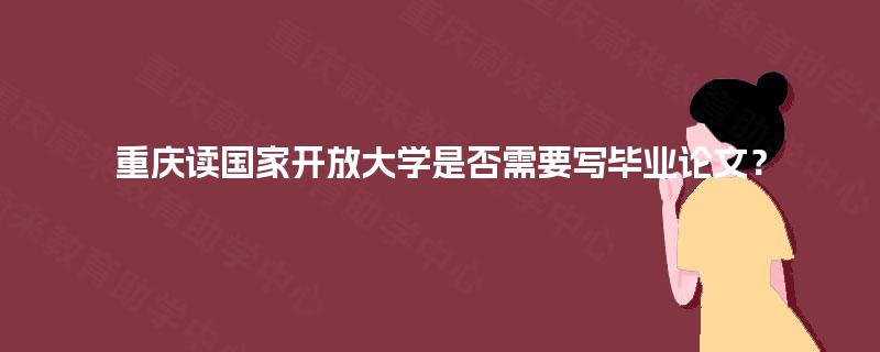重庆读国家开放大学是否需要写毕业论文？