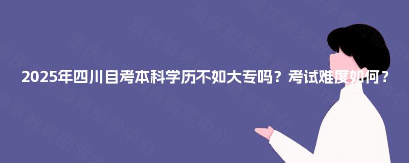 2025年四川自考本科学历不如大专吗？考试难度如何？
