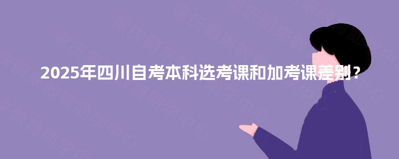 2025年四川自考本科选考课和加考课差别？