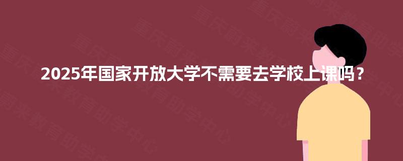 2025年国家开放大学不需要去学校上课吗？