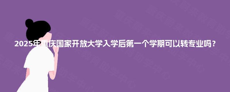 2025年重庆国家开放大学入学后第一个学期可以转专业吗？