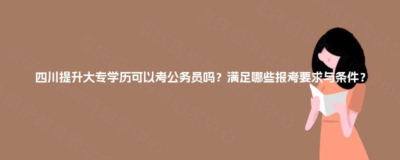 四川提升大专学历可以考公务员吗？满足哪些报考要求与条件？