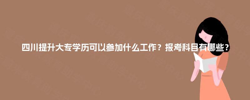 四川提升大专学历可以参加什么工作？报考科目有哪些？