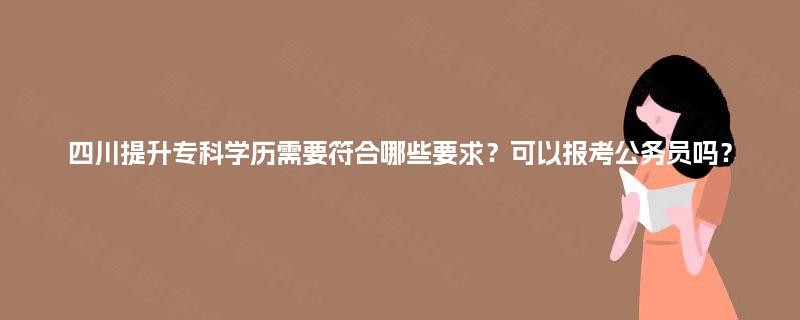 四川提升专科学历需要符合哪些要求？可以报考公务员吗？