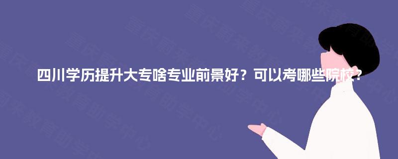 四川学历提升大专啥专业前景好？可以考哪些院校？