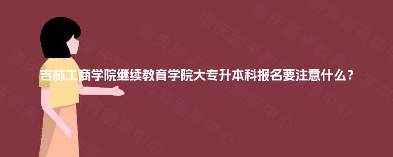 吉林工商学院继续教育学院大专升本科报名要注意什么？