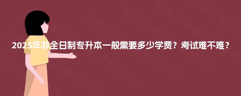 2025年非全日制专升本一般需要多少学费？考试难不难？