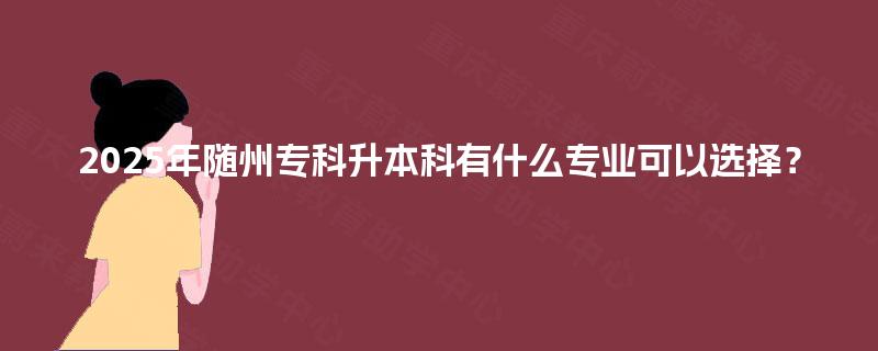 2025年随州专科升本科有什么专业可以选择？
