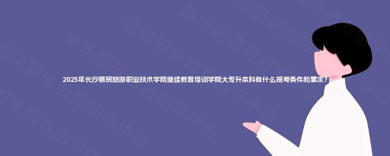 2025年长沙商贸旅游职业技术学院继续教育培训学院大专升本科有什么报考条件和要求？