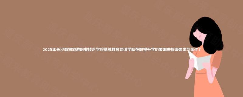 2025年长沙商贸旅游职业技术学院继续教育培训学院在职提升学历要哪些报考要求与条件？