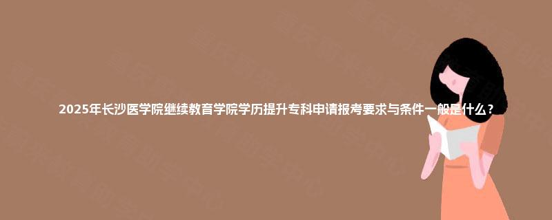2025年长沙医学院继续教育学院学历提升专科申请报考要求与条件一般是什么？