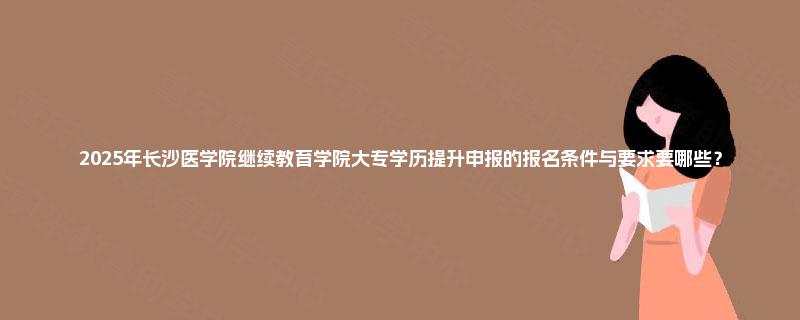 2025年长沙医学院继续教育学院大专学历提升申报的报名条件与要求要哪些？