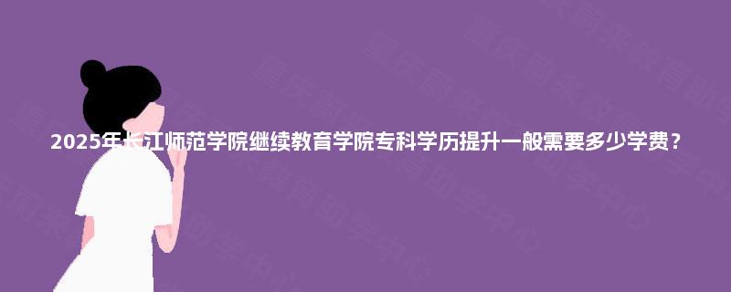 2025年长江师范学院继续教育学院专科学历提升一般需要多少学费？