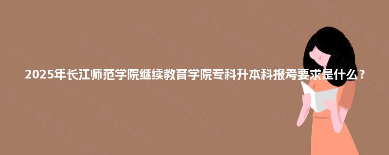2025年长江师范学院继续教育学院专科升本科报考要求是什么？