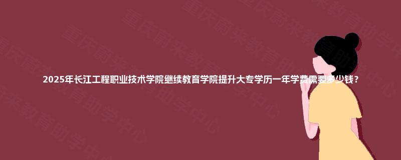 2025年长江工程职业技术学院继续教育学院提升大专学历一年学费需要多少钱？