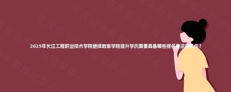 2025年长江工程职业技术学院继续教育学院提升学历需要具备哪些报名要求和条件？