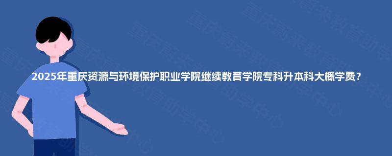 2025年重庆资源与环境保护职业学院继续教育学院专科升本科大概学费？
