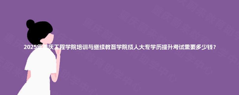 2025年重庆工程学院培训与继续教育学院成人大专学历提升考试需要多少钱？