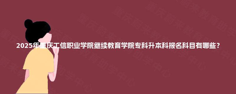 2025年重庆工信职业学院继续教育学院专科升本科报名科目有哪些？