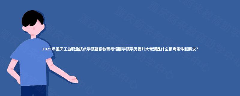 2025年重庆工业职业技术学院继续教育与培训学院学历提升大专满足什么报考条件和要求？