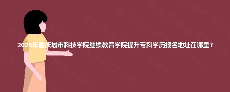 2025年重庆城市科技学院继续教育学院提升专科学历报名地址在哪里？