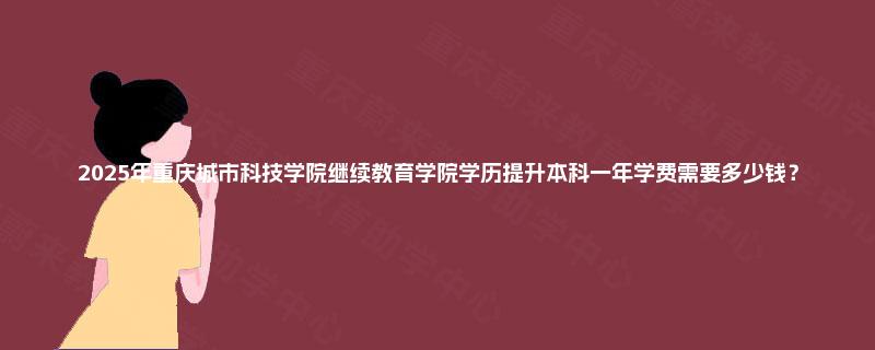 2025年重庆城市科技学院继续教育学院学历提升本科一年学费需要多少钱？