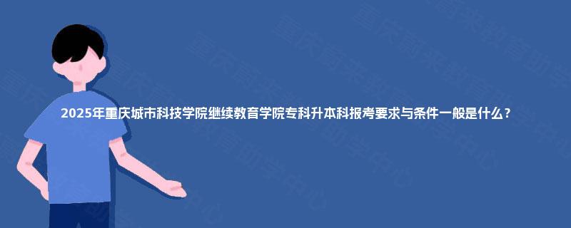 2025年重庆城市科技学院继续教育学院专科升本科报考要求与条件一般是什么？