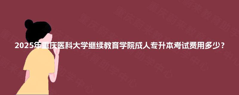 2025年重庆医科大学继续教育学院成人专升本考试费用多少？