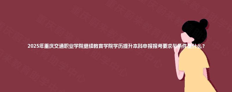 2025年重庆交通职业学院继续教育学院学历提升本科申报报考要求与条件是什么？