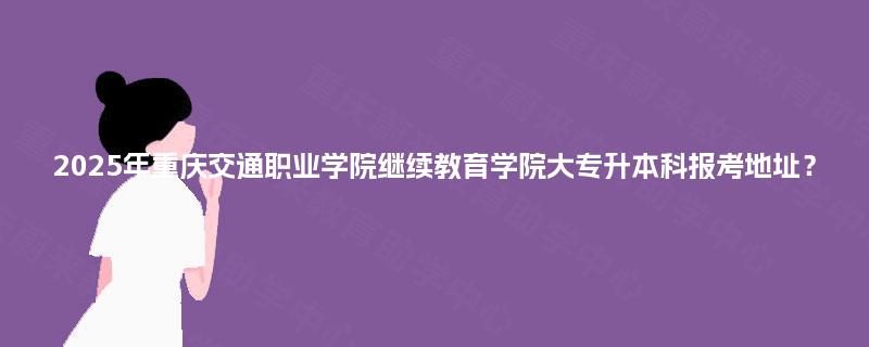2025年重庆交通职业学院继续教育学院大专升本科报考地址？
