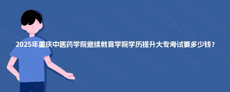 2025年重庆中医药学院继续教育学院学历提升大专考试要多少钱？