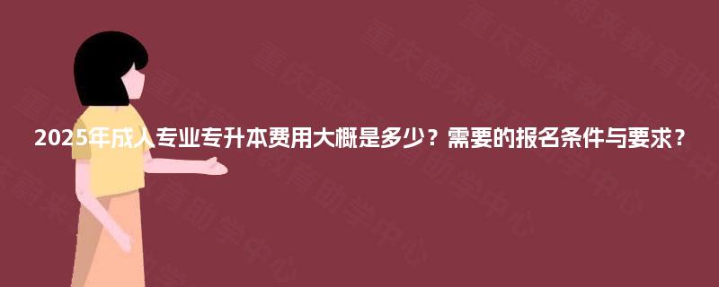 2025年成人专业专升本费用大概是多少？需要的报名条件与要求？