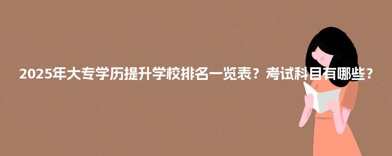2025年大专学历提升学校排名一览表？考试科目有哪些？
