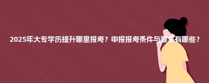 2025年大专学历提升哪里报考？申报报考条件与要求有哪些？