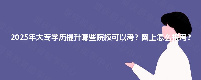 2025年大专学历提升哪些院校可以考？网上怎么报考？