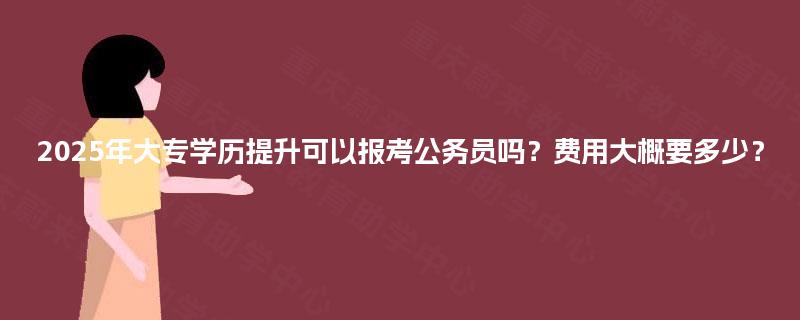 2025年大专学历提升可以报考公务员吗？费用大概要多少？