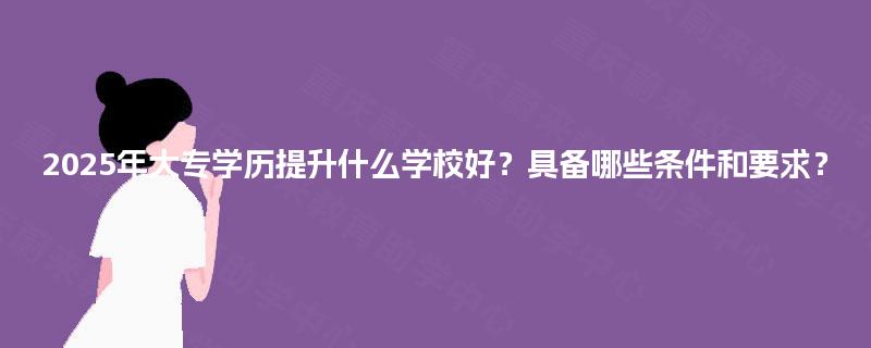 2025年大专学历提升什么学校好？具备哪些条件和要求？