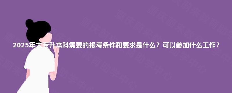 2025年大专升本科需要的报考条件和要求是什么？可以参加什么工作？